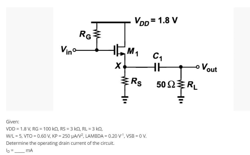 RG
Vinº
VDD = 1.8 V
J
HEM₁
X
Rs
Given:
VDD = 1.8 V, RG = 100 KQ, RS = 3 KQ, RL = 3 KQ,
W/L = 5, VTO=0.60 V, KP = 250 μA/V², LAMBDA = 0.20 V-¹, VSB = 0 V.
Determine the operating drain current of the circuit.
ID=_ mA
C₁
HH
50 Ω Σ RL
Vout