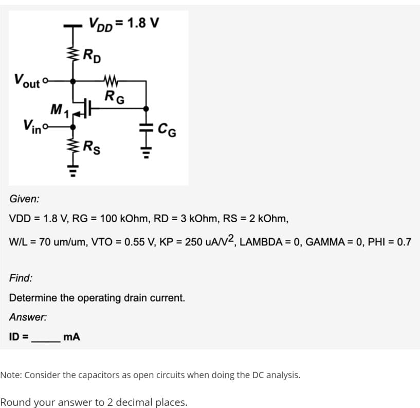 Vout
M₁ 1
Vinº-
J
ww
VDD=1.8 V
RD
Rs
ID =______ MA
RG
CG
Given:
VDD = 1.8 V, RG = 100 kOhm, RD= 3 kOhm, RS = 2 kOhm,
W/L = 70 um/um, VTO = 0.55 V, KP = 250 UA/V2, LAMBDA = 0, GAMMA = 0, PHI = 0.7
Find:
Determine the operating drain current.
Answer:
Note: Consider the capacitors as open circuits when doing the DC analysis.
Round your answer to 2 decimal places.