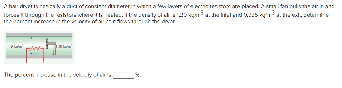 A hair dryer is basically a duct of constant diameter in which a few layers of electric resistors are placed. A small fan pulls the air in and
forces it through the resistors where it is heated. If the density of air is 1.20 kg/m³ at the inlet and 0.935 kg/m³ at the exit, determine
the percent increase in the velocity of air as it flows through the dryer.
p kg/m³
1.20 kg/m³
The percent increase in the velocity of air is
%.