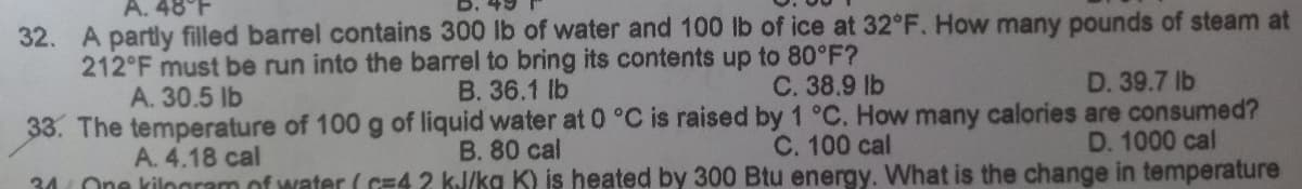 A. 48°F
32. A partly filled barrel contains 300 lb of water and 100 lb of ice at 32°F. How many pounds of steam at
212°F must be run into the barrel to bring its contents up to 80°F?
A. 30.5 lb
B. 36.1 lb
C. 38.9 lb
D. 39.7 lb
33. The temperature of 100 g of liquid water at 0 °C is raised by 1 °C. How many calories are consumed?
B. 80 cal
C. 100 cal
A. 4.18 cal
D. 1000 cal
34 One kilogram of water (c=4 2 kJ/kg K) is heated by 300 Btu energy. What is the change in temperature