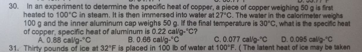 30. In an experiment to determine the specific heat of copper, a piece of copper weighing 50 g is first
heated to 100°C in steam. It is then immersed into water at 27°C. The water in the calorimeter weighs
100 g and the inner aluminum cap weighs 50 g. If the final temperature is 30°C, what is the specific heat
of copper, specific heat of aluminum is 0.22 cal/g-°C?
B. 0.66 cal/g-°C
D. 0.095 cal/g-°C
A. 0.88 cal/g-°C
C. 0.077 cal/g °C
31. Thirty pounds of ice at 32°F is placed in 100 lb of water at 100°F. (The latent heat of ice may be taken