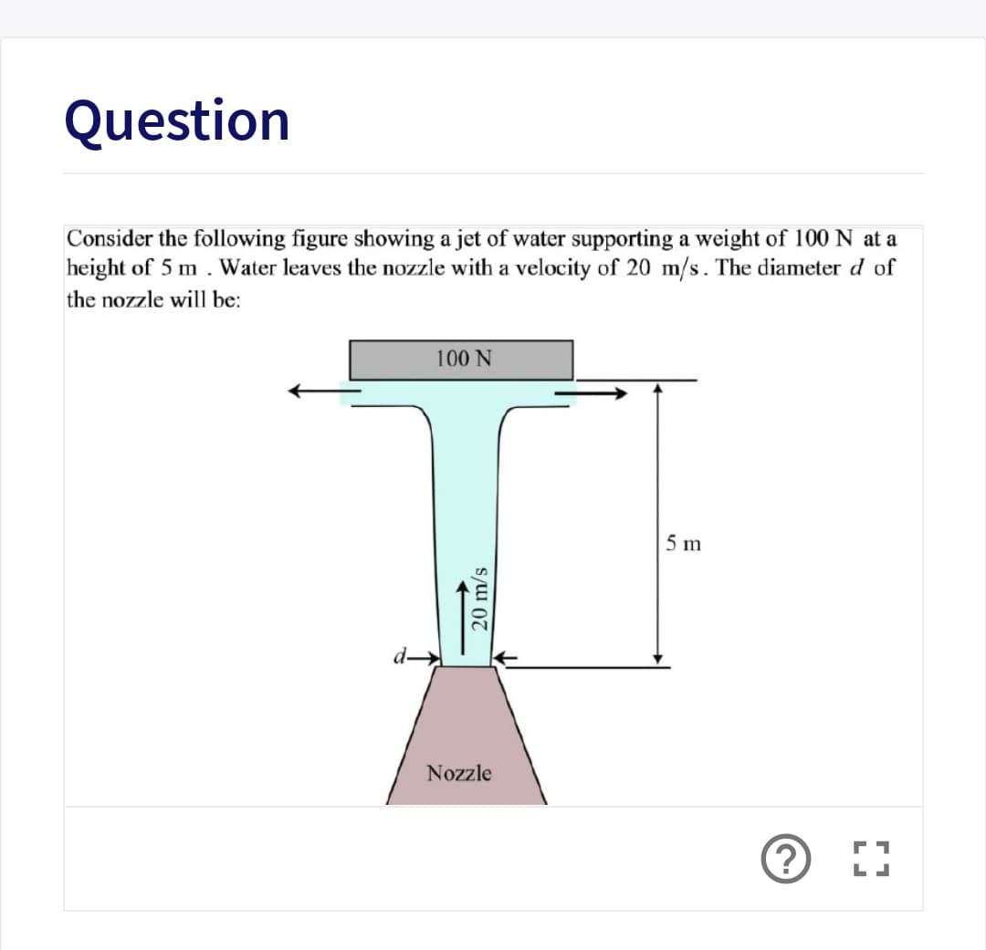 Question
Consider the following figure showing a jet of water supporting a weight of 100 N at a
height of 5 m . Water leaves the nozzle with a velocity of 20 m/s. The diameter d of
the nozzle will be:
100 N
5 m
Nozzle
20 m/s
