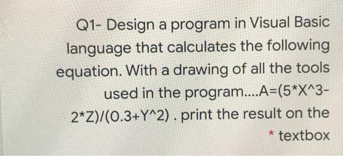 Q1- Design a program in Visual Basic
language that calculates the following
equation. With a drawing of all the tools
used in the program..A=(5*X^3-
2*Z)/(0.3+Y^2) . print the result on the
* textbox

