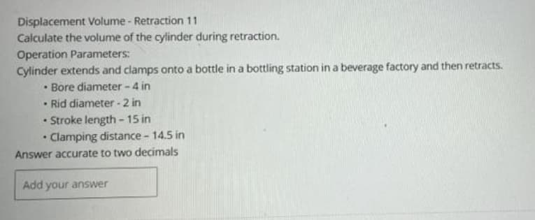 Displacement Volume - Retraction 11
Calculate the volume of the cylinder during retraction.
Operation Parameters:
Cylinder extends and clamps onto a bottle in a bottling station in a beverage factory and then retracts.
• Bore diameter - 4 in
Rid diameter - 2 in
• Stroke length-15 in
• Clamping distance - 14.5 in
Answer accurate to two decimals
Add your answer