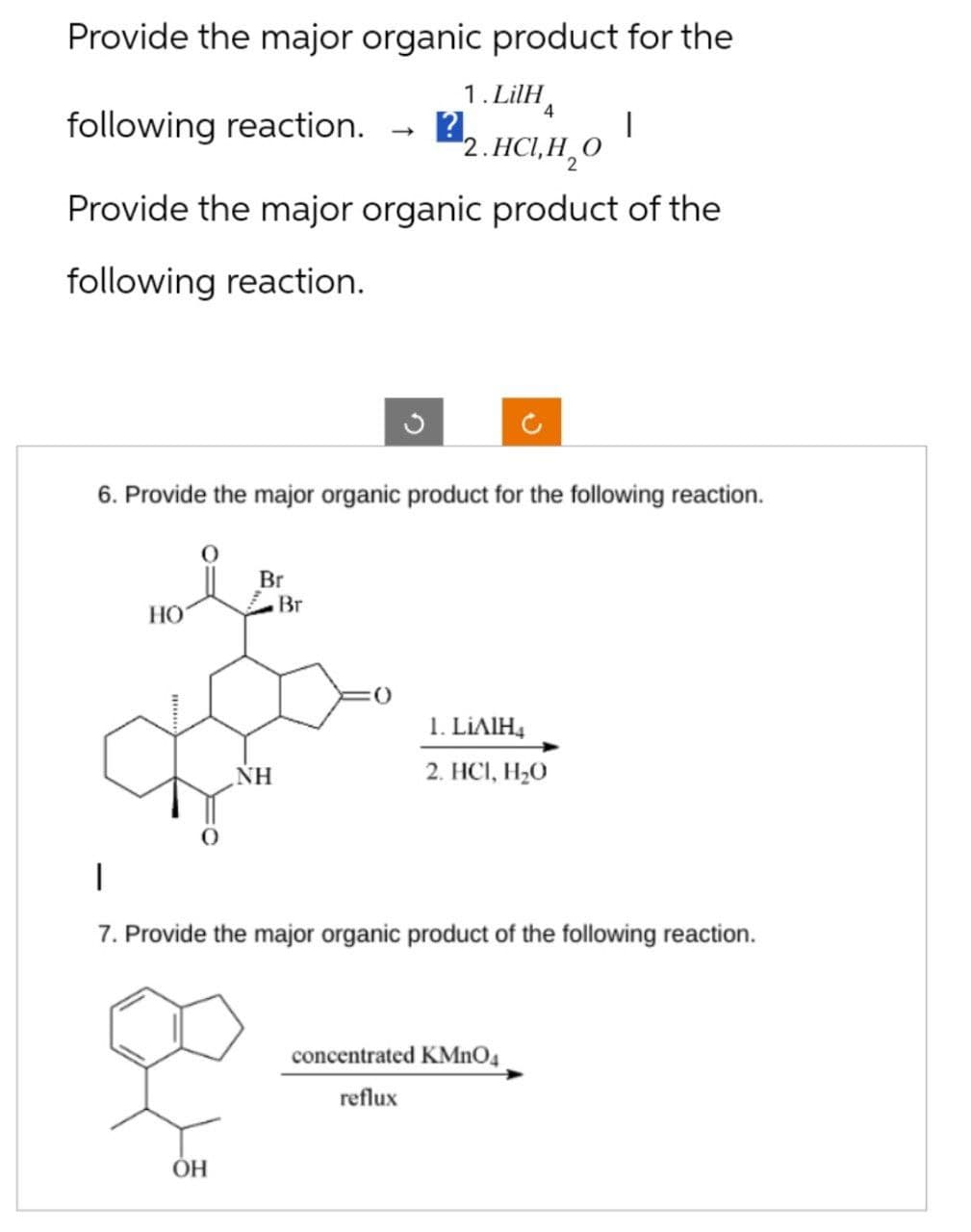 Provide the major organic product for the
1. LilH
4
2.нсін, о
Provide the major organic product of the
following reaction.
following reaction. ?.
6. Provide the major organic product for the following reaction.
HO
Br
OH
NH
-
Br
1. LIAIH4
2. HC1, H₂O
7. Provide the major organic product of the following reaction.
concentrated KMnO4
reflux