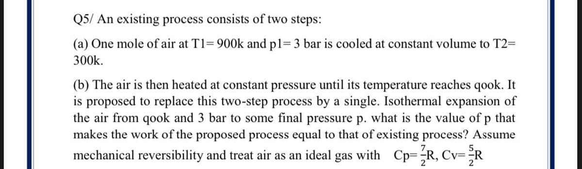 Q5/ An existing process consists of two steps:
(a) One mole of air at T1= 900k and p1= 3 bar is cooled at constant volume to T2=
300k.
(b) The air is then heated at constant pressure until its temperature reaches qook. It
is proposed to replace this two-step process by a single. Isothermal expansion of
the air from qook and 3 bar to some final pressure p. what is the value of p that
makes the work of the proposed process equal to that of existing process? Assume
mechanical reversibility and treat air as an ideal gas with Cp=R, Cv=:
