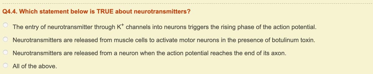 Q4.4. Which statement below is TRUE about neurotransmitters?
The entry of neurotransmitter through K* channels into neurons triggers the rising phase of the action potential.
Neurotransmitters are released from muscle cells to activate motor neurons in the presence of botulinum toxin.
O Neurotransmitters are released from a neuron when the action potential reaches the end of its axon.
O All of the above.
