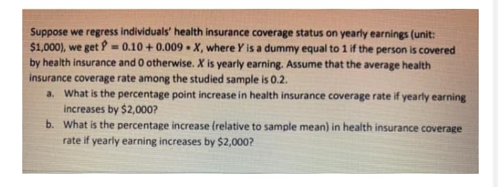 Suppose we regress individuals' health insurance coverage status on yearly earnings (unit:
$1,000), we get P = 0.10 + 0.009 • X, where Y is a dummy equal to 1 if the person is covered
by health insurance and 0 otherwise. X is yearly earning. Assume that the average health
insurance coverage rate among the studied sample is 0.2.
a. What is the percentage point increase in health insurance coverage rate if yearly earning
increases by $2,000?
b. what is the percentage increase (relative to sample mean) in health insurance coverage
%3D
rate if yearly earning increases by $2,000?
