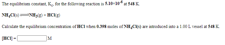 The equilibrium constant, K, for the following reaction is 5.10x10-° at 548 K.
NH,Cl(s)NH3(g) + HCl(g)
Calculate the equilibrium concentration of HCl when 0.398 moles of NH,Cl(s) are introduced into a 1.00 L vessel at 548 K.
[HC1] =
M
