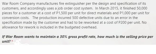 War Room Company manufactures fire extinguisher per the design and specification of its
customers, and accordingly uses a job order cost system. In March 2015, it finished 50,000
pieces for a customer at a cost of P1,500 per unit for direct materials and P1,000 per unit for
conversion costs. The production incurred 500 defective units due to an error in the
specification made by the customer and had to be reworked at a cost of P200 per unit. No
allowance for rework is included in the budgeted overhead.
If War Room wants to maintain a 30% gross profit rate, how much is the selling price per
unit? *
