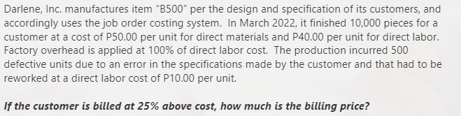 Darlene, Inc. manufactures item "B500" per the design and specification of its customers, and
accordingly uses the job order costing system. In March 2022, it finished 10,000 pieces for a
customer at a cost of P50.00 per unit for direct materials and P40.00 per unit for direct labor.
Factory overhead is applied at 100% of direct labor cost. The production incurred 500
defective units due to an error in the specifications made by the customer and that had to be
reworked at a direct labor cost of P10.00 per unit.
If the customer is billed at 25% above cost, how much is the billing price?
