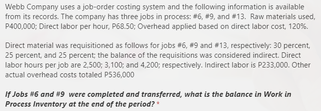 Webb Company uses a job-order costing system and the following information is available
from its records. The company has three jobs in process: #6, #9, and #13. Raw materials used,
P400,000; Direct labor per hour, P68.50; Overhead applied based on direct labor cost, 120%.
Direct material was requisitioned as follows for jobs #6, #9 and #13, respectively: 30 percent,
25 percent, and 25 percent; the balance of the requisitions was considered indirect. Direct
labor hours per job are 2,500; 3,100; and 4,200; respectively. Indirect labor is P233,000. Other
actual overhead costs totaled P536,000
If Jobs #6 and #9_were completed and transferred, what is the balance in Work in
Process Inventory at the end of the period? *

