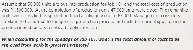Assume that 50,000 units are put into production for Job 101 and the total cost of production
was P1,500,000. At the completion of production only 47,000 units were good. The remaining
units were classified as spoiled and had a salvage value of P7,000. Management considers
spoilage to be normal to the general production process and includes normal spoilage in the
predetermined factory overhead application rate.
When accounting for the spoilage of Job 101, what is the total amount of costs to be
removed from work-in-process inventory?
