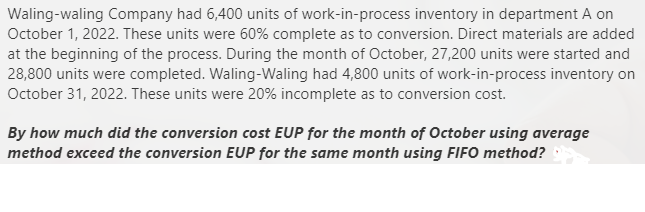 Waling-waling Company had 6,400 units of work-in-process inventory in department A on
October 1, 2022. These units were 60% complete as to conversion. Direct materials are added
at the beginning of the process. During the month of October, 27,200 units were started and
28,800 units were completed. Waling-Waling had 4,800 units of work-in-process inventory on
October 31, 2022. These units were 20% incomplete as to conversion cost.
By how much did the conversion cost EUP for the month of October using average
method exceed the conversion EUP for the same month using FIFO method?
