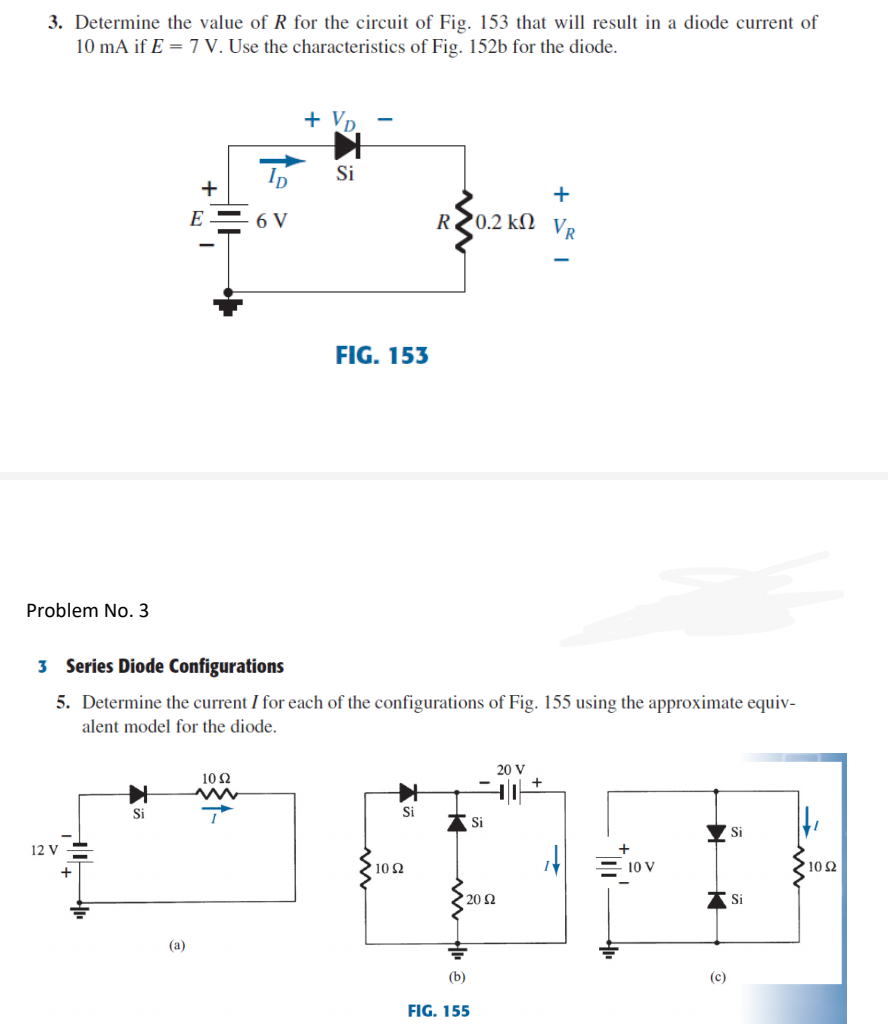 3. Determine the value of R for the circuit of Fig. 153 that will result in a diode current of
10 mA if E = 7 V. Use the characteristics of Fig. 152b for the diode.
Si
+
+
E= 6 V
R20.2 k)
Vr
FIG. 153
Problem No. 3
3 Series Diode Configurations
5. Determine the current I for each of the configurations of Fig. 155 using the approximate equiv-
alent model for the diode.
20 V
10 2
Si
Si
A Si
Si
12 V
10 2
를 1ov
10Ω
20 2
Si
(a)
(b)
(c)
FIG. 155
