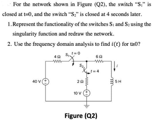 For the network shown in Figure (Q2), the switch "S," is
closed at t=0, and the switch "S2" is closed at 4 seconds later.
1.Represent the functionality of the switches Si and S2 using the
singularity function and redraw the network.
2. Use the frequency domain analysis to find i(t) for t20?
t=0
40 V
5H
10 V
Figure (Q2)
ll
