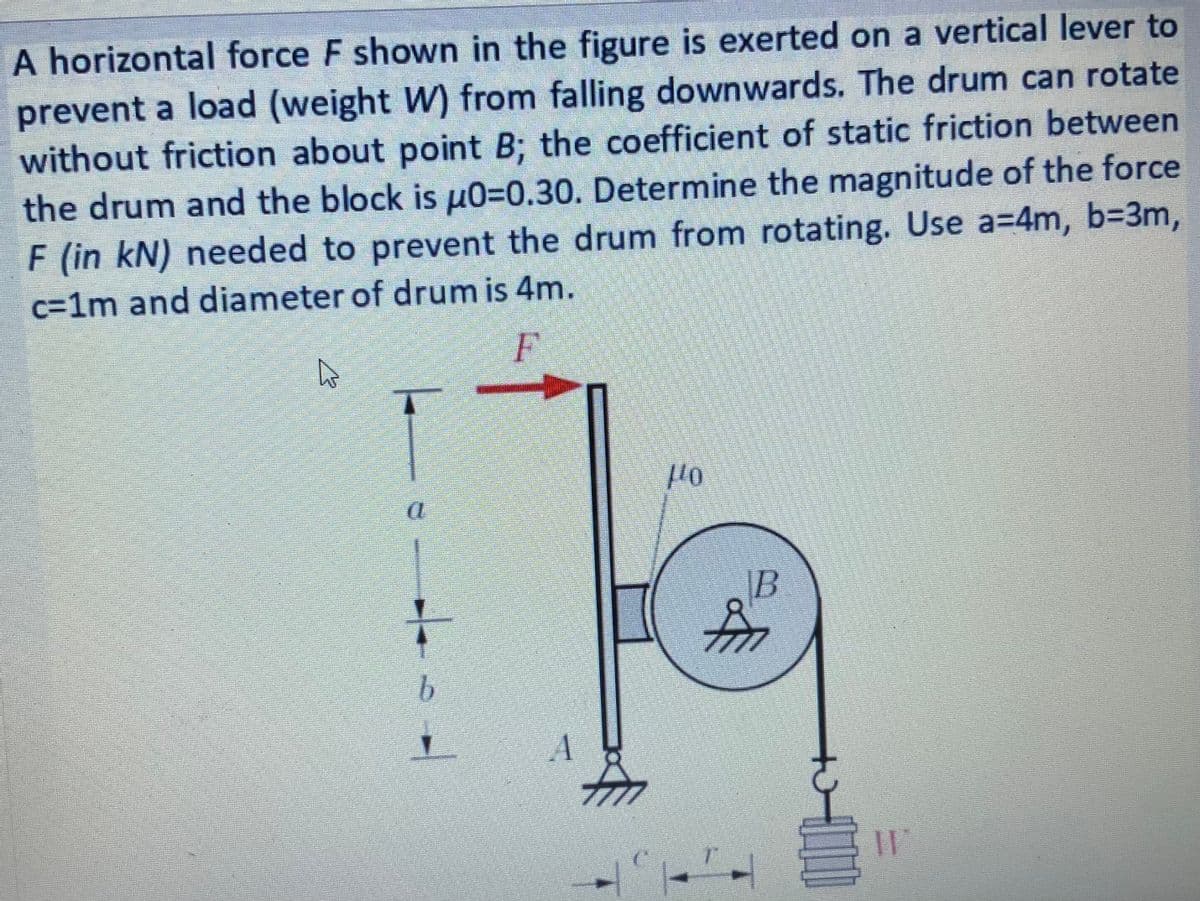 A horizontal force F shown in the figure is exerted on a vertical lever to
prevent a load (weight W) from falling downwards. The drum can rotate
without friction about point B; the coefficient of static friction between
the drum and the block is µ0=0.30. Determine the magnitude of the force
F (in kN) needed to prevent the drum from rotating. Use a=4m, b=3m,
c=1m and diameter of drum is 4m.
B
for
7777
b.
A
7777
