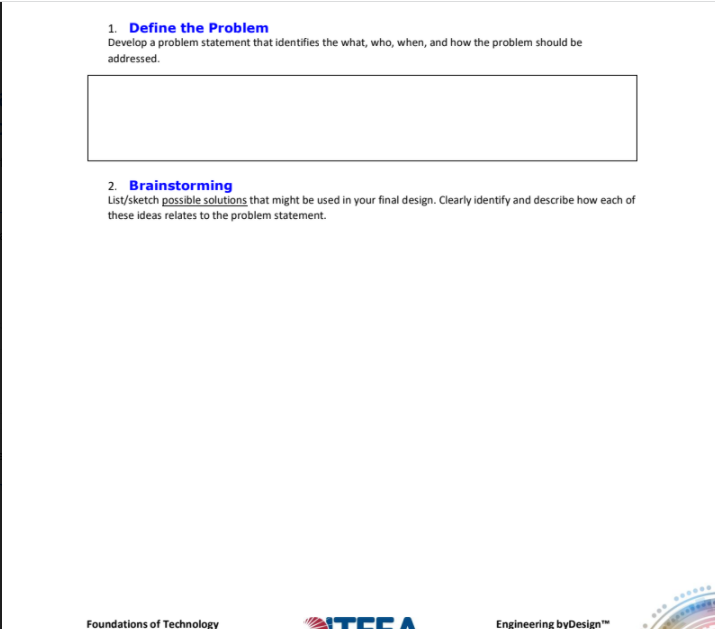 1. Define the Problem
Develop a problem statement that identifies the what, who, when, and how the problem should be
addressed.
2. Brainstorming
List/sketch possible solutions that might be used in your final design. Clearly identify and describe how each of
these ideas relates to the problem statement.
Foundations of Technology
ITEEA
Engineering byDesign"
