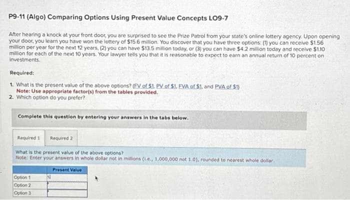 P9-11 (Algo) Comparing Options Using Present Value Concepts LO9-7
After hearing a knock at your front door, you are surprised to see the Prize Patrol from your state's online lottery agency. Upon opening
your door, you learn you have won the lottery of $15.6 million. You discover that you have three options: (1) you can receive $1.56
million per year for the next 12 years, (2) you can have $13.5 million today, or (3) you can have $4.2 million today and receive $1.10
million for each of the next 10 years. Your lawyer tells you that it is reasonable to expect to earn an annual return of 10 percent on
investments.
Required:
1. What is the present value of the above options? (FV of $1. PV of $1. FVA of $1. and PVA of $1)
Note: Use appropriate factor(s) from the tables provided.
2. Which option do you prefer?
Complete this question by entering your answers in the tabs below.
Required 1 Required 2
What is the present value of the above options?
Note: Enter your answers in whole dollar not in millions (i.e., 1,000,000 not 1.0), rounded to nearest whole dollar.
Present Value
Option 1
Option 2
Option 3
N