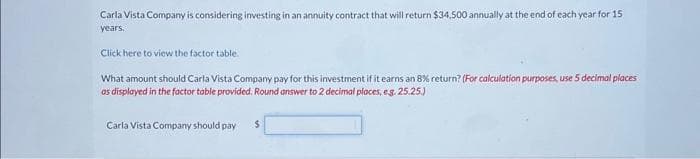 Carla Vista Company is considering investing in an annuity contract that will return $34,500 annually at the end of each year for 15
years.
Click here to view the factor table.
What amount should Carla Vista Company pay for this investment if it earns an 8% return? (For calculation purposes, use 5 decimal places
as displayed in the factor table provided. Round answer to 2 decimal places, e.g. 25.25.)
Carla Vista Company should pay $