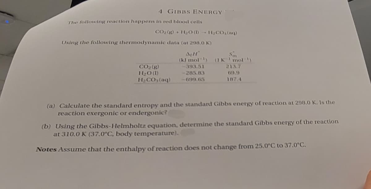 4 GIBBS ENERGY
The following reaction happens in red blood cells
CO2(g) + H2O (1)
HCO3(aq)
Using the following thermodynamic data (at 298.0 K)
AH
(kJ mol)
393.51
-285.83
CO2(g)
H₂O (1)
- CO (04)
-699.65
Sm
(IK 'mol)
213.7
69.9
187.4
(a) Calculate the standard entropy and the standard Gibbs energy of reaction at 298.0 K. Is the
reaction exergonic or endergonic?
(b) Using the Gibbs-Helmholtz equation, determine the standard Gibbs energy of the reaction
at 310.0 K (37.0°C, body temperature).
Notes Assume that the enthalpy of reaction does not change from 25.0°C to 37.0°C.