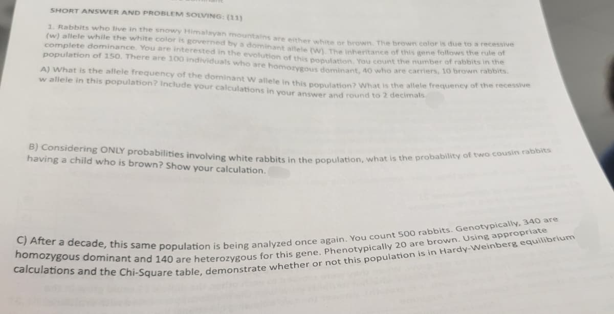 SHORT ANSWER AND PROBLEM SOLVING: (11)
1. Rabbits who live in the snowy Himalayan mountains are either white or brown. The brown color is due to a recessive
(w) allele while the white color is governed by a dominant allele (W). The Inheritance of this gene follows the rule of
complete dominance. You are interested in the evolution of this population. You count the number of rabbits in the
population of 150. There are 100 individuals who are homozygous dominant, 40 who are carriers, 10 brown rabbits.
A) What is the allele frequency of the dominant W allele in this population? What is the allele frequency of the recessive
w allele in this population? Include your calculations in your answer and round to 2 decimals.
B) Considering ONLY probabilities involving white rabbits in the population, what is the probability of two cousin rabbits
having a child who is brown? Show your calculation.
C) After a decade, this same population is being analyzed once again. You count 500 rabbits. Genotypically, 340 are
homozygous dominant and 140 are heterozygous for this gene. Phenotypically 20 are brown. Using appropriate
calculations and the Chi-Square table, demonstrate whether or not this population is in Hardy-Weinberg equilibrium