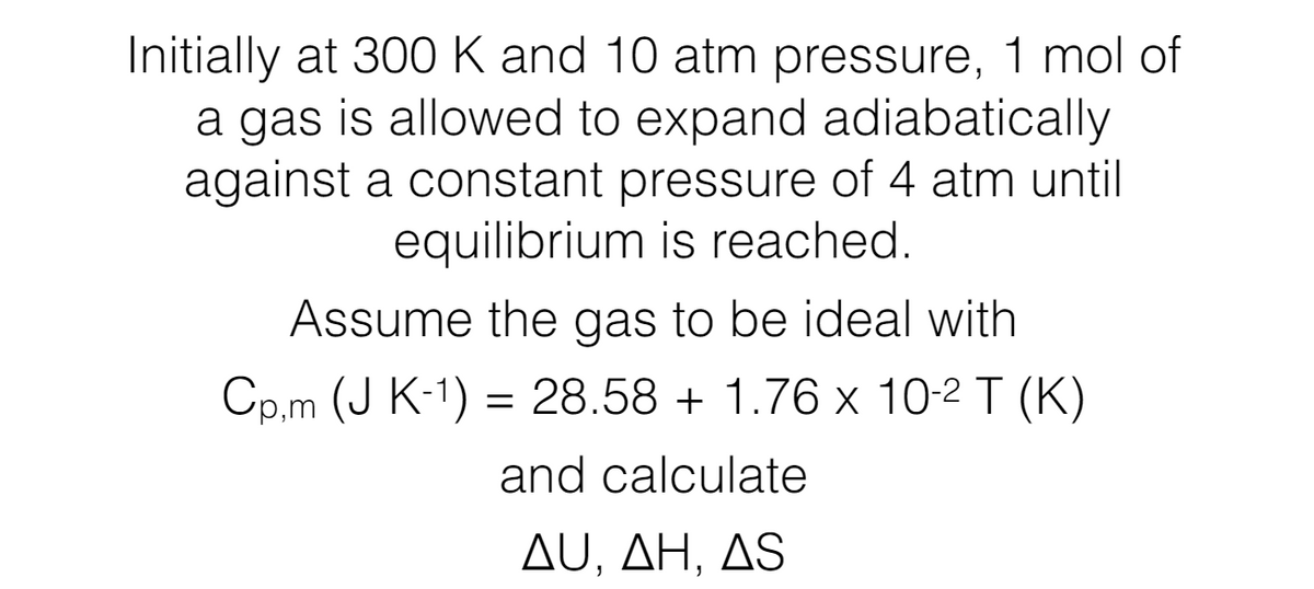 Initially at 300 K and 10 atm pressure, 1 mol of
a gas is allowed to expand adiabatically
against a constant pressure of 4 atm until
equilibrium is reached.
Assume the gas to be ideal with
Cp,m (J K-1) = 28.58 + 1.76 x 102 T (K)
and calculate
AU, AH, AS