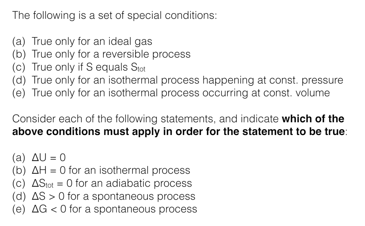 The following is a set of special conditions:
(a) True only for an ideal gas
(b) True only for a reversible process
(c) True only if S equals Stot
(d) True only for an isothermal process happening at const. pressure
(e) True only for an isothermal process occurring at const. volume
Consider each of the following statements, and indicate which of the
above conditions must apply in order for the statement to be true:
(a) AU = 0
(b) AH = 0 for an isothermal process
(c) AStot = 0 for an adiabatic process
=
(d) AS > 0 for a spontaneous process
(e) AG < 0 for a spontaneous process