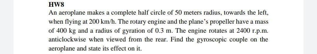 HW8
An aeroplane makes a complete half circle of 50 meters radius, towards the left,
when flying at 200 km/h. The rotary engine and the plane's propeller have a mass
of 400 kg and a radius of gyration of 0.3 m. The engine rotates at 2400 r.p.m.
anticlockwise when viewed from the rear. Find the gyroscopic couple on the
aeroplane and state its effect on it.