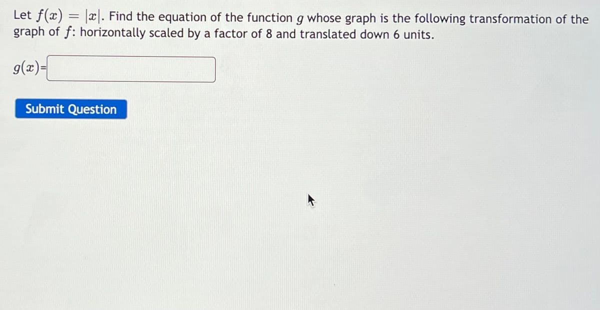 Let f(x) = |x|. Find the equation of the function g whose graph is the following transformation of the
graph of f: horizontally scaled by a factor of 8 and translated down 6 units.
g(x)=
Submit Question