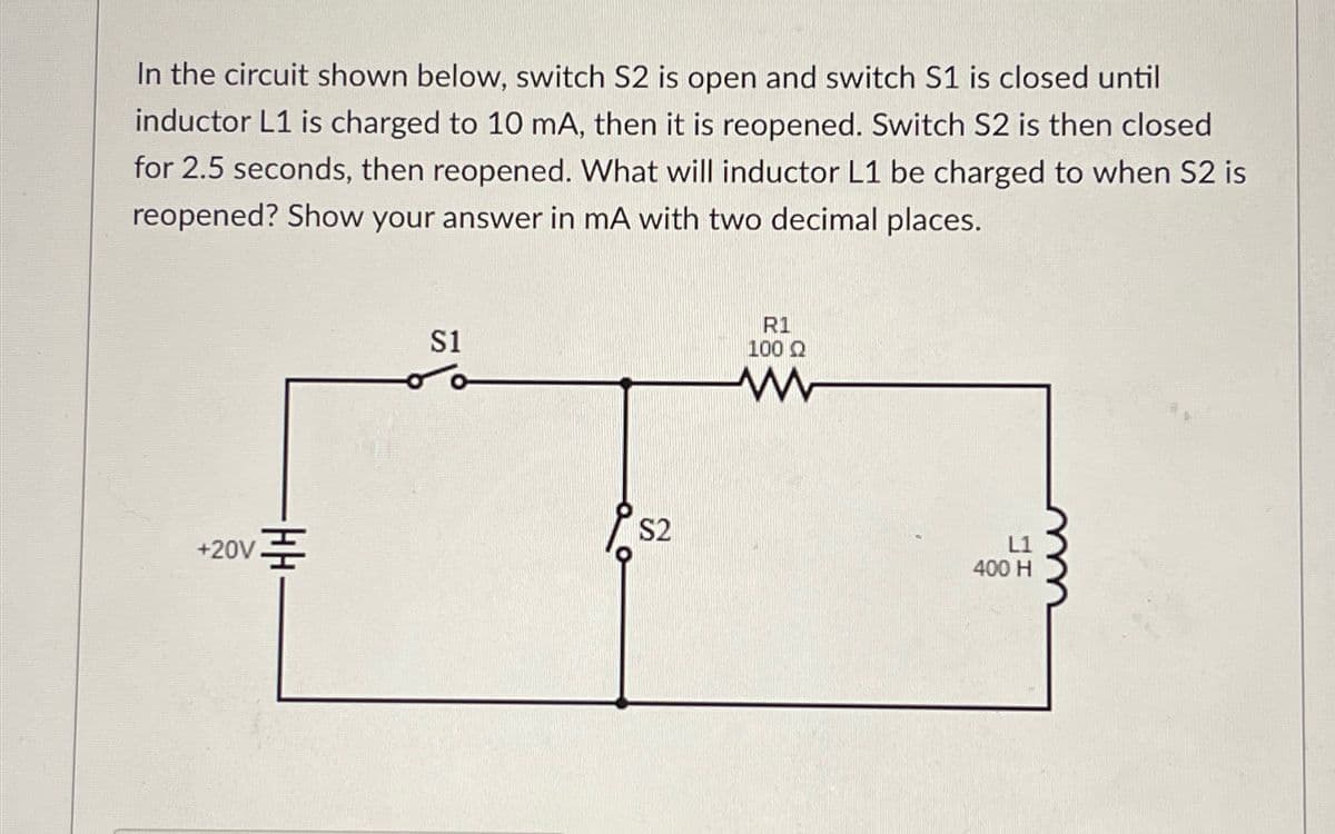 In the circuit shown below, switch S2 is open and switch S1 is closed until
inductor L1 is charged to 10 mA, then it is reopened. Switch S2 is then closed
for 2.5 seconds, then reopened. What will inductor L1 be charged to when S2 is
reopened? Show your answer in mA with two decimal places.
+20V
S1
R1
100 Ω
ww
S2
400 H