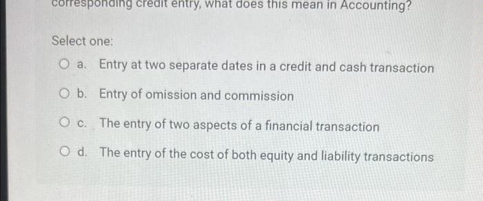 corresponding credit entry, what does this mean in Accounting?
Select one:
O a. Entry at two separate dates in a credit and cash transaction
O b. Entry of omission and commission
O c.
The entry of two aspects of a financial transaction
O d. The entry of the cost of both equity and liability transactions