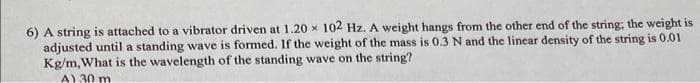 6) A string is attached to a vibrator driven at 1.20 x 102 Hz. A weight hangs from the other end of the string; the weight is
adjusted until a standing wave is formed. If the weight of the mass is 0.3 N and the linear density of the string is 0.01
Kg/m, What is the wavelength of the standing wave on the string?
A) 30 m