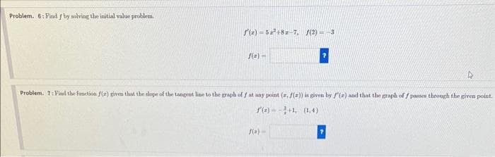 Problem. 6: Find f by solving the initial value problem.
f'(x)=52²+82-7. f(2)=-3
f(2)=
4
Problem. 7: Find the function f(r) given that the slope of the tangent line to the graph of f at any point (a, f(a)) is given by f'(a) and that the graph of f passes through the given point.
f(x)--+1, (1.4)
f(x)=