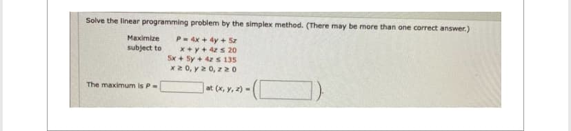 Solve the linear programming problem by the simplex method. (There may be more than one correct answer.)
P= 4x + 4y + 5z
x+y + 4z s 20
5x + 5y + 4z s 135
x 20, y ≥ 0, z 20
Maximize
subject to
The maximum is P =
at (x, y, z) =