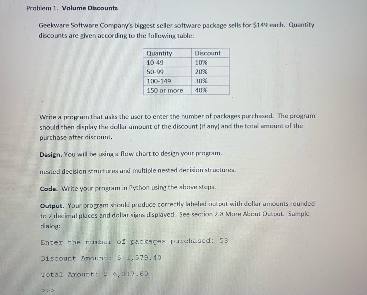 Problem 1. Volume Discounts
Geekware Software Company's biggest seller software package sells for $149 each. Quantity
discounts are given according to the following table:
Quantity
Discount
10-49
10%
50-99
20%
100-149
30%
150 or more
40%
Write a program that asks the user to enter the number of packages purchased. The program
should then display the dollar amount of the discount (if any) and the total amount of the
purchase after discount.
Design. You will be using a flow chart to design your program.
nested decision structures and multiple nested decision structures.
Code. Write your program in Python using the above steps.
Output. Your program should produce correctly labeled output with dollar amounts rounded
to 2 decimal places and dollar signs displayed. See section 2.8 More About Output. Sample
dialog:
Enter the number of packages purchased: 53
Discount Amount: $ 1,579.40
Total Amount:
$ 6,317.60
>>>
