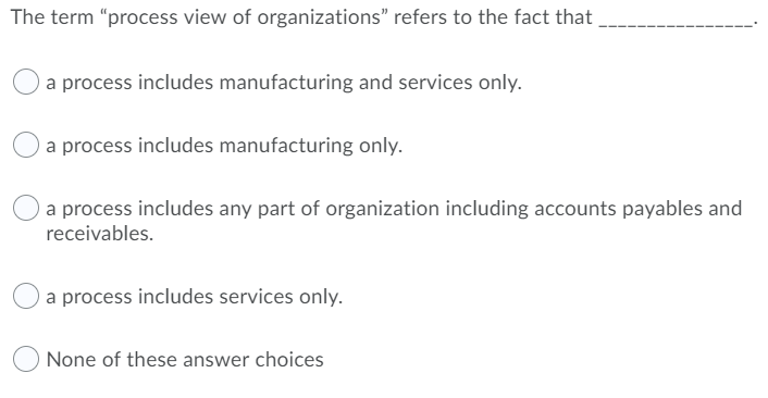 The term "process view of organizations" refers to the fact that
a process includes manufacturing and services only.
a process includes manufacturing only.
a process includes any part of organization including accounts payables and
receivables.
a process includes services only.
None of these answer choices

