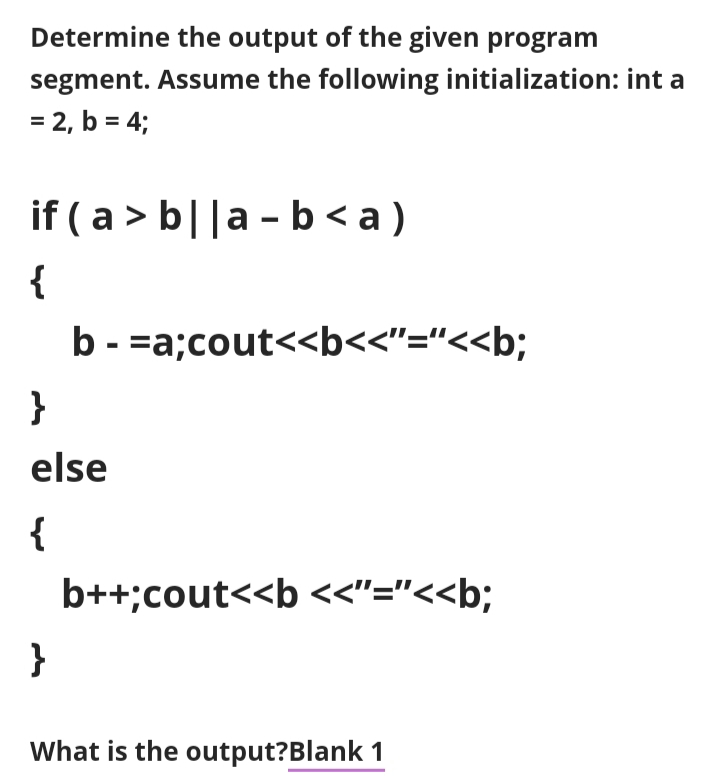 Determine the output of the given program
segment. Assume the following initialization: int a
= 2, b = 4;
if ( a > b||a - b < a )
{
b - =a;cout<<b<<"="<<b;
}
else
{
b++;cout<<b <<"="<<b;
}
What is the output?Blank 1
