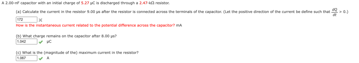 A 2.00-nF capacitor with an initial charge of 5.27 µC is discharged through a 2.47-k2 resistor.
dQ
(a) Calculate the current in the resistor 9.00 us after the resistor is connected across the terminals of the capacitor. (Let the positive direction of the current be define such that
> 0.)
dt
172
How is the instantaneous current related to the potential difference across the capacitor? mA
(b) What charge remains on the capacitor after 8.00 µs?
1.042
µC
(c) What is the (magnitude of the) maximum current in the resistor?
1.067
A
