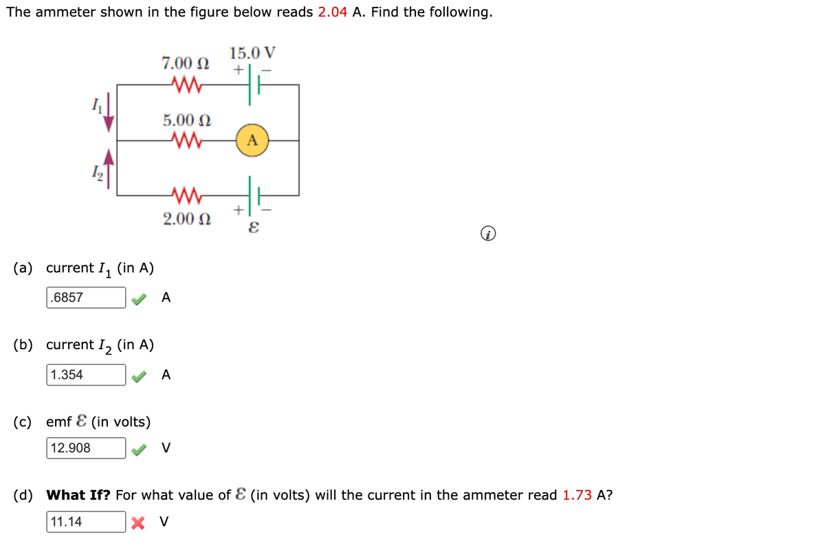 The ammeter shown in the figure below reads 2.04 A. Find the following.
15.0 V
7.00 N
5.00 N
A
+
2.00 N
(a)
current I, (in A)
.6857
A
(b)
current I, (in A)
1.354
A
(c)
emf E (in volts)
12.908
V
(d)
What If? For what value of E (in volts) will the current in the ammeter read 1.73 A?
11.14
X V
