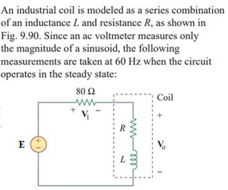 An industrial coil is modeled as a series combination
of an inductance L and resistance R, as shown in
Fig. 9.90. Since an ac voltmeter measures only
the magnitude of a sinusoid, the following
measurements are taken at 60 Hz when the circuit
operates in the steady state:
80 Ω
Coil
+
R
E
V,
