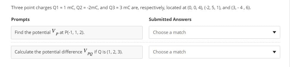 Three point charges Q1 = 1 mC, Q2 = -2mC, and Q3 = 3 mC are, respectively, located at (0, 0, 4), (-2, 5, 1), and (3, - 4,6).
Prompts
Submitted Answers
Find the potential Vp at P(-1, 1, 2).
Choose a match
Calculate the potential difference V
Po if Q is (1, 2, 3).
Choose a match
