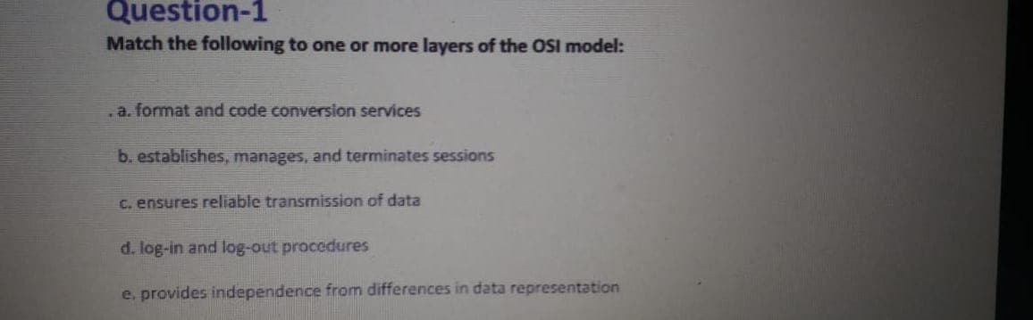 Question-1
Match the following to one or more layers of the OSI model:
.a. format and code conversion services
b. establishes, manages, and terminates sessions
C. ensures reliable transmission of data
d. log-in and log-out procedures
e, provides independence from differences in data representation
