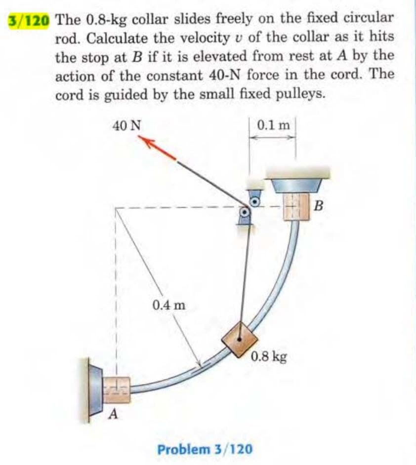 3/120 The 0.8-kg collar slides freely on the fixed circular
rod. Calculate the velocity v of the collar as it hits
the stop at B if it is elevated from rest at A by the
action of the constant 40-N force in the cord. The
cord is guided by the small fixed pulleys.
40 N
A
0.4 m
0.1 m
0.8 kg
Problem 3/120
B