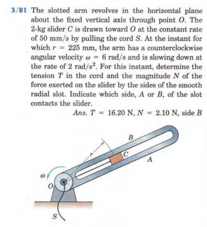3/81 The slotted arm revolves in the horizontal plane
about the fixed vertical axis through point O. The
2-kg slider C is drawn toward O at the constant rate
of 50 mm/s by pulling the cord S. At the instant for
which r = 225 mm, the arm has a counterclockwise
angular velocity w = 6 rad/s and is slowing down at
the rate of 2 rad/s2. For this instant, determine the
tension T in the cord and the magnitude N of the
force exerted on the slider by the sides of the smooth
radial slot. Indicate which side, A or B, of the slot
contacts the slider.
Ans. T 16.20 N, N = 2.10 N, side B
0
S
=
B
C
A