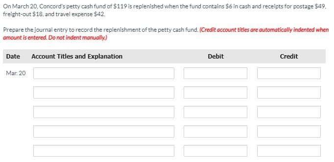 On March 20, Concord's petty cash fund of $119 is replenished when the fund contains S6 in cash and receipts for postage $49,
freight-out $18, and travel expense $42.
Prepare the journal entry to record the replenishment of the petty cash fund. (Credit account titles are automatically indented when
amount is entered. Do not indent manually.)
Date
Account Titles and Explanation
Debit
Credit
Mar. 20
