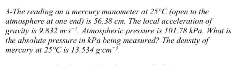 3-The reading on a mercury manometer at 25°C (open to the
atmosphere at one end) is 56.38 cm. The local acceleration of
gravity is 9.832 ms 2. Atmospheric pressure is 101.78 kPa. What is
the absolute pressure in kPa being measured? The density of
mercury at 25°C is 13.534 g cm ³.