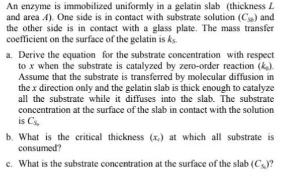 An enzyme is immobilized uniformly in a gelatin slab (thickness L
and area 4). One side is in contact with substrate solution (Cs) and
the other side is in contact with a glass plate. The mass transfer
coefficient on the surface of the gelatin is ks.
a. Derive the equation for the substrate concentration with respect
to x when the substrate is catalyzed by zero-order reaction (ko).
Assume that the substrate is transferred by molecular diffusion in
the x direction only and the gelatin slab is thick enough to catalyze
all the substrate while it diffuses into the slab. The substrate
concentration at the surface of the slab in contact with the solution
is Cs
b. What is the critical thickness (x) at which all substrate is
consumed?
c. What is the substrate concentration at the surface of the slab (Cs)?