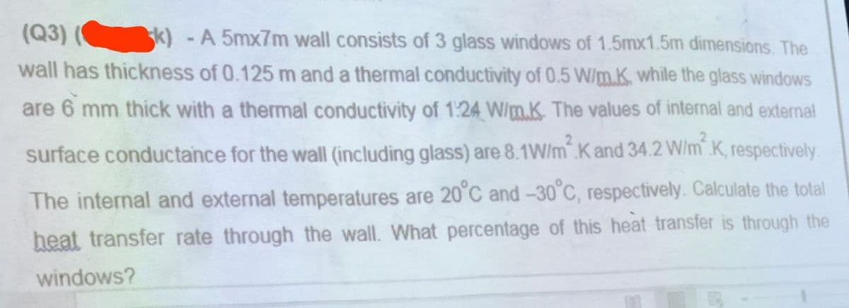 (Q3) sk) - A 5mx7m wall consists of 3 glass windows of 1.5mx1.5m dimensions. The
wall has thickness of 0.125 m and a thermal conductivity of 0.5 W/m.K. while the glass windows
are 6 mm thick with a thermal conductivity of 1:24 W/mK. The values of internal and external
surface conductance for the wall (including glass) are 8.1W/m2 K and 34.2 W/m² K, respectively.
The internal and external temperatures are 20°C and -30°C, respectively. Calculate the total
heat transfer rate through the wall. What percentage of this heat transfer is through the
windows?
R