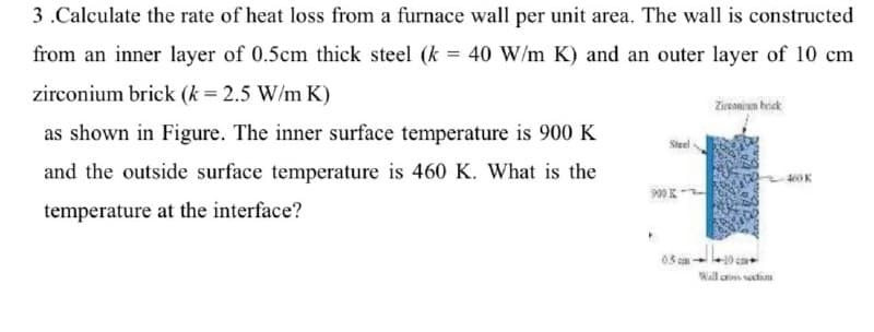 3.Calculate the rate of heat loss from a furnace wall per unit area. The wall is constructed
from an inner layer of 0.5cm thick steel (k = 40 W/m K) and an outer layer of 10 cm
zirconium brick (k = 2.5 W/m K)
as shown in Figure. The inner surface temperature is 900 K
and the outside surface temperature is 460 K. What is the
temperature at the interface?
Steel
900 K
P
0.5m
Zirconium brick
Wall cross section
460 K